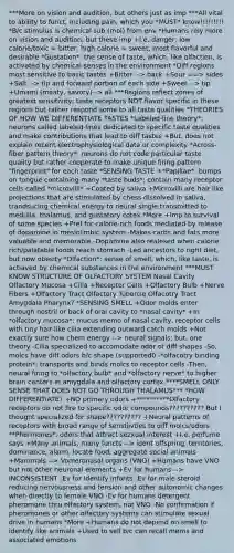 ***More on vision and audition, but others just as imp ***All vital to ability to funct, including pain, which you *MUST* know!!!!!!!!! *B/c stimulus is chemical sub (mol) from env *Humans rely more on vision and audition, but these imp +I.e. danger; low calorie/toxic = bitter, high calorie = sweet, most flavorful and desirable *Gustation*: the sense of taste, which, like olfaction, is activated by chemical senses in the environment *Diff regions most sensitive to basic tastes +Bitter --> back +Sour ==> sides +Salt --> tip and forward portion of each side +Sweet --> tip +Umami (meaty, savory)--> all ***Regions reflect zones of greatest sensitivity; taste receptors NOT flavor specific in these regions but rather respond some to all taste qualities *THEORIES OF HOW WE DIFFERENTIATE TASTES *Labeled-line theory*: neurons called labeled-lines dedicated to specific taste qualities and make contributions that lead to diff tastes +But, does not explain recent electrophysiological data or complexity *Across-fiber pattern theory*: neurons do not code particular taste quality but rather cooperate to make unique firing pattern "fingerprint" for each taste *SENSING TASTE +*Papillae*: bumps on tongue containing many *taste buds*: contain many receptor cells called *microvilli* +Coated by saliva +Microvilli are hair like projections that are stimulated by chess dissolved in saliva, trandsucing chemical energy to neural single transmitted to medulla, thalamus, and gustatory cotex *More +Imp to survival of some species +Pref for calorie-rich foods mediated by release of dopamine in meslolimbic system -Makes carbs and fats more valuable and memorable -Dopamine also realesed when calorie rich/palatable foods reach stomach -Led ancestors to right diet, but now obesity *Olfaction*: sense of smell, which, like taste, is actiaved by chemical substances in the environment ***MUST KNOW STRUCTURE OF OLFACTORY SYSTEM Nasal Cavity Olfactory Mucosa +Cilia +Receptor Cells +Olfactory Bulb +Nerve Fibers +Olfactory Tract Olfactory Tubercle Olfacotry Tract Amygdala Pharynx? *SENSING SMELL +Odor molds enter through nostril or back of oral cavity to *nasal cavity* +In *olfactory mucosa*: mucus memo of nasal cavity, receptor cells with tiny hair-like cilia extending outward catch molds +Not exactly sure how chem energy --> neural signals; but, one theory -Cilia specialized to accomodate odor of diff shapes -So, molcs have diff odors b/c shape (supported0 -*olfacotry binding protein*: transports and binds molcs to receptor cells -Then, neural firing to *olfactory bulb* and *olfactory nerve* to higher brain centers in amygdala and olfactory cortex ****SMELL ONLY SENSE THAT DOES NOT GO THROUGH THALAMUS*** *HOW DIFFERENTIATE? +NO primary odors +**********Olfactory receptors do not fire to specific odor compounds?????????? But I thought specialized for shape?????????? +Neural patterns of receptors with broad range of senstiivties to diff molcs/odors **Phermones*: odors that attract sezxual interest +I.e. perfume says +Many animals, many functs --> ident offspring, territories, dominance, alarm, locate food, aggregate social animals +Mammals --> Vomeronasal organs (VNO) +Humans have VNO but not other neuronal elements +Ev for humans --> INCONSISTENT -Ev for Identify infants -Ev for male steroid reducing nervousness and tension and other autonomic changes when directly to female VNO -Ev for humans detergent pheromone thru olfactory system, not VNO -No confirmation if pheromones or other olfactory systems can stimulate sexual drive in humans *More +Humans do not depend on smell to identify like animals +Used to sell b/c can recall mems and associated emotions