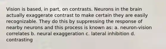 Vision is based, in part, on contrasts. Neurons in the brain actually exaggerate contrast to make certain they are easily recognizable. They do this by suppressing the response of nearby neurons and this process is known as: a. neuron-vision correlates b. neural exaggeration c. lateral inhibition d. contrasting