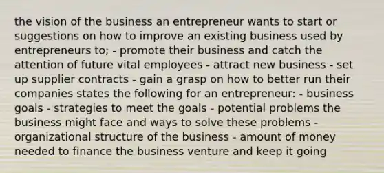 the vision of the business an entrepreneur wants to start or suggestions on how to improve an existing business used by entrepreneurs to; - promote their business and catch the attention of future vital employees - attract new business - set up supplier contracts - gain a grasp on how to better run their companies states the following for an entrepreneur: - business goals - strategies to meet the goals - potential problems the business might face and ways to solve these problems - organizational structure of the business - amount of money needed to finance the business venture and keep it going