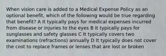 When vision care is added to a Medical Expense Policy as an optional benefit, which of the following would be true regarding that benefit? A It typically pays for medical expenses incurred from disease or injuries to the eyes B It typically pays for sunglasses and safety glasses C It typically covers two examinations (refractions) annually D It typically does not cover the cost to replace frames or lenses that are lost or broken