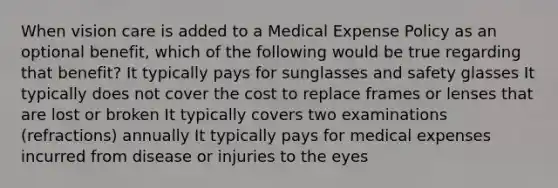 When vision care is added to a Medical Expense Policy as an optional benefit, which of the following would be true regarding that benefit? It typically pays for sunglasses and safety glasses It typically does not cover the cost to replace frames or lenses that are lost or broken It typically covers two examinations (refractions) annually It typically pays for medical expenses incurred from disease or injuries to the eyes