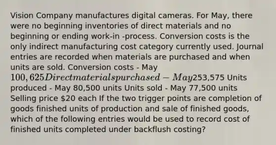 Vision Company manufactures digital cameras. For May, there were no beginning inventories of direct materials and no beginning or ending work-in -process. Conversion costs is the only indirect manufacturing cost category currently used. Journal entries are recorded when materials are purchased and when units are sold. Conversion costs - May 100,625 Direct materials purchased - May253,575 Units produced - May 80,500 units Units sold - May 77,500 units Selling price 20 each If the two trigger points are completion of goods finished units of production and sale of finished goods, which of the following entries would be used to record cost of finished units completed under backflush costing?