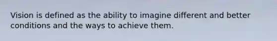 Vision is defined as the ability to imagine different and better conditions and the ways to achieve them.