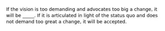 If the vision is too demanding and advocates too big a change, it will be _____. If it is articulated in light of the status quo and does not demand too great a change, it will be accepted.