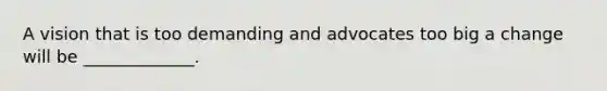 A vision that is too demanding and advocates too big a change will be _____________.