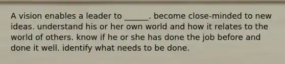 A vision enables a leader to ______. become close-minded to new ideas. understand his or her own world and how it relates to the world of others. know if he or she has done the job before and done it well. identify what needs to be done.