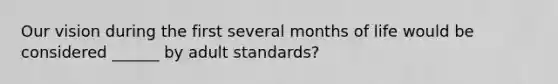 Our vision during the first several months of life would be considered ______ by adult standards?