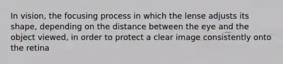 In vision, the focusing process in which the lense adjusts its shape, depending on the distance between the eye and the object viewed, in order to protect a clear image consistently onto the retina