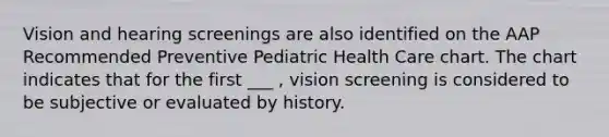 Vision and hearing screenings are also identified on the AAP Recommended Preventive Pediatric Health Care chart. The chart indicates that for the first ___ , vision screening is considered to be subjective or evaluated by history.