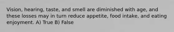 Vision, hearing, taste, and smell are diminished with age, and these losses may in turn reduce appetite, food intake, and eating enjoyment. A) True B) False