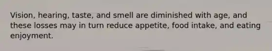 Vision, hearing, taste, and smell are diminished with age, and these losses may in turn reduce appetite, food intake, and eating enjoyment.