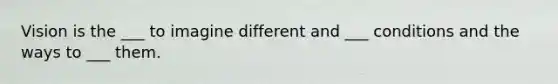 Vision is the ___ to imagine different and ___ conditions and the ways to ___ them.
