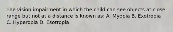 The vision impairment in which the child can see objects at close range but not at a distance is known as: A. Myopia B. Exotropia C. Hyperopia D. Esotropia