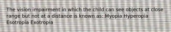 The vision impairment in which the child can see objects at close range but not at a distance is known as: Myopia Hyperopia Esotropia Exotropia