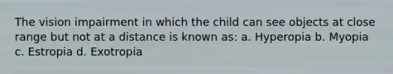 The vision impairment in which the child can see objects at close range but not at a distance is known as: a. Hyperopia b. Myopia c. Estropia d. Exotropia