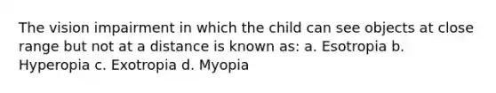 The vision impairment in which the child can see objects at close range but not at a distance is known as: a. Esotropia b. Hyperopia c. Exotropia d. Myopia