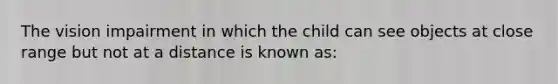 The vision impairment in which the child can see objects at close range but not at a distance is known as: