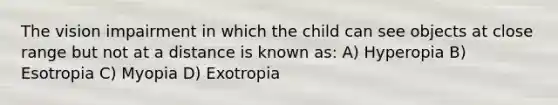 The vision impairment in which the child can see objects at close range but not at a distance is known as: A) Hyperopia B) Esotropia C) Myopia D) Exotropia