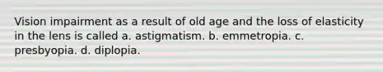 Vision impairment as a result of old age and the loss of elasticity in the lens is called a. astigmatism. b. emmetropia. c. presbyopia. d. diplopia.