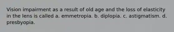 Vision impairment as a result of old age and the loss of elasticity in the lens is called a. emmetropia. b. diplopia. c. astigmatism. d. presbyopia.