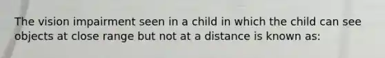 The vision impairment seen in a child in which the child can see objects at close range but not at a distance is known as: