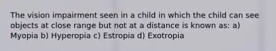 The vision impairment seen in a child in which the child can see objects at close range but not at a distance is known as: a) Myopia b) Hyperopia c) Estropia d) Exotropia