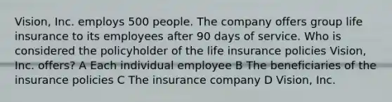 Vision, Inc. employs 500 people. The company offers group life insurance to its employees after 90 days of service. Who is considered the policyholder of the life insurance policies Vision, Inc. offers? A Each individual employee B The beneficiaries of the insurance policies C The insurance company D Vision, Inc.