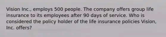 Vision Inc., employs 500 people. The company offers group life insurance to its employees after 90 days of service. Who is considered the policy holder of the life insurance policies Vision, Inc. offers?