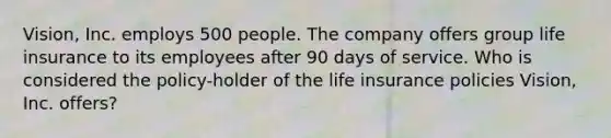 Vision, Inc. employs 500 people. The company offers group life insurance to its employees after 90 days of service. Who is considered the policy-holder of the life insurance policies Vision, Inc. offers?