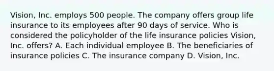 Vision, Inc. employs 500 people. The company offers group life insurance to its employees after 90 days of service. Who is considered the policyholder of the life insurance policies Vision, Inc. offers? A. Each individual employee B. The beneficiaries of insurance policies C. The insurance company D. Vision, Inc.