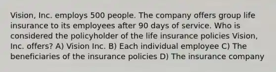 Vision, Inc. employs 500 people. The company offers group life insurance to its employees after 90 days of service. Who is considered the policyholder of the life insurance policies Vision, Inc. offers? A) Vision Inc. B) Each individual employee C) The beneficiaries of the insurance policies D) The insurance company