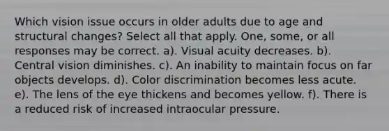 Which vision issue occurs in older adults due to age and structural changes? Select all that apply. One, some, or all responses may be correct. a). Visual acuity decreases. b). Central vision diminishes. c). An inability to maintain focus on far objects develops. d). Color discrimination becomes less acute. e). The lens of the eye thickens and becomes yellow. f). There is a reduced risk of increased intraocular pressure.