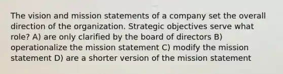 The vision and mission statements of a company set the overall direction of the organization. Strategic objectives serve what role? A) are only clarified by the board of directors B) operationalize the mission statement C) modify the mission statement D) are a shorter version of the mission statement