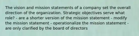 The vision and mission statements of a company set the overall direction of the organization. Strategic objectives serve what role? - are a shorter version of the mission statement - modify the mission statement - operationalize the mission statement - are only clarified by the board of directors