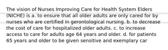 The vision of Nurses Improving Care for Health System Elders (NICHE) is a. to ensure that all older adults are only cared for by nurses who are certified in gerontological nursing. b. to decrease the cost of care for hospitalized older adults. c. to increase access to care for adults age 64 years and older. d. for patients 65 years and older to be given sensitive and exemplary car