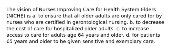 The vision of Nurses Improving Care for Health System Elders (NICHE) is a. to ensure that all older adults are only cared for by nurses who are certified in gerontological nursing. b. to decrease the cost of care for hospitalized older adults. c. to increase access to care for adults age 64 years and older. d. for patients 65 years and older to be given sensitive and exemplary care.