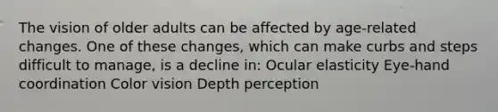 The vision of older adults can be affected by age-related changes. One of these changes, which can make curbs and steps difficult to manage, is a decline in: Ocular elasticity Eye-hand coordination Color vision Depth perception