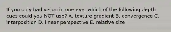 If you only had vision in one eye, which of the following depth cues could you NOT use? A. texture gradient B. convergence C. interposition D. linear perspective E. relative size