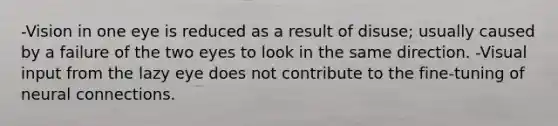 -Vision in one eye is reduced as a result of disuse; usually caused by a failure of the two eyes to look in the same direction. -Visual input from the lazy eye does not contribute to the fine-tuning of neural connections.