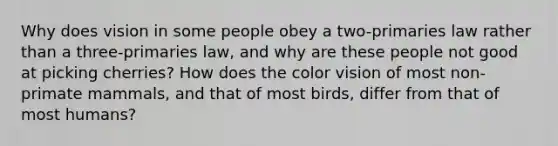 Why does vision in some people obey a two-primaries law rather than a three-primaries law, and why are these people not good at picking cherries? How does the color vision of most non-primate mammals, and that of most birds, differ from that of most humans?