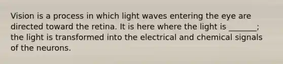 Vision is a process in which light waves entering the eye are directed toward the retina. It is here where the light is _______; the light is transformed into the electrical and chemical signals of the neurons.