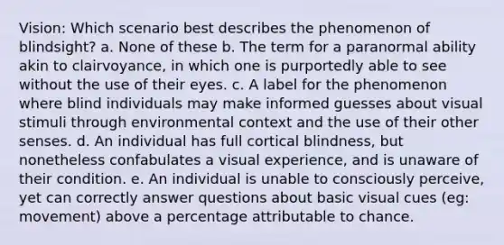 Vision: Which scenario best describes the phenomenon of blindsight? a. None of these b. The term for a paranormal ability akin to clairvoyance, in which one is purportedly able to see without the use of their eyes. c. A label for the phenomenon where blind individuals may make informed guesses about visual stimuli through environmental context and the use of their other senses. d. An individual has full cortical blindness, but nonetheless confabulates a visual experience, and is unaware of their condition. e. An individual is unable to consciously perceive, yet can correctly answer questions about basic visual cues (eg: movement) above a percentage attributable to chance.