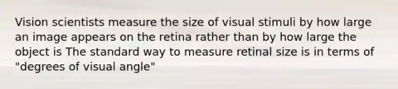 Vision scientists measure the size of visual stimuli by how large an image appears on the retina rather than by how large the object is The standard way to measure retinal size is in terms of "degrees of visual angle"