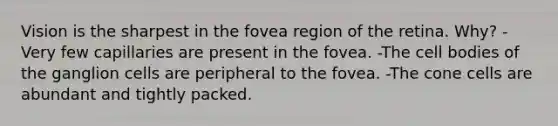 Vision is the sharpest in the fovea region of the retina. Why? -Very few capillaries are present in the fovea. -The cell bodies of the ganglion cells are peripheral to the fovea. -The cone cells are abundant and tightly packed.