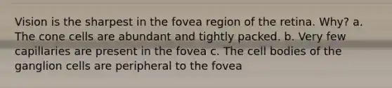 Vision is the sharpest in the fovea region of the retina. Why? a. The cone cells are abundant and tightly packed. b. Very few capillaries are present in the fovea c. The cell bodies of the ganglion cells are peripheral to the fovea