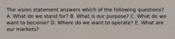 The vision statement answers which of the following​ questions? A. What do we stand​ for? B. What is our​ purpose? C. What do we want to​ become? D. Where do we want to​ operate? E. What are our​ markets?