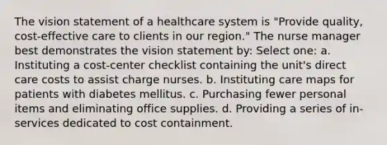 The vision statement of a healthcare system is "Provide quality, cost-effective care to clients in our region." The nurse manager best demonstrates the vision statement by: Select one: a. Instituting a cost-center checklist containing the unit's direct care costs to assist charge nurses. b. Instituting care maps for patients with diabetes mellitus. c. Purchasing fewer personal items and eliminating office supplies. d. Providing a series of in-services dedicated to cost containment.