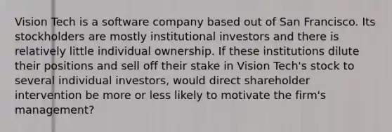 Vision Tech is a software company based out of San Francisco. Its stockholders are mostly institutional investors and there is relatively little individual ownership. If these institutions dilute their positions and sell off their stake in Vision Tech's stock to several individual investors, would direct shareholder intervention be more or less likely to motivate the firm's management?