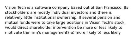 Vision Tech is a software company based out of San Francisco. Its stockholders are mostly individual investors and there is relatively little institutional ownership. If several pension and mutual funds were to take large positions in Vision Tech's stock, would direct shareholder intervention be more or less likely to motivate the firm's management? a) more likely b) less likely