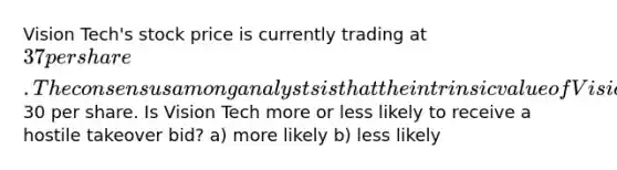 Vision Tech's stock price is currently trading at 37 per share. The consensus among analysts is that the intrinsic value of Vision Tech's stock is30 per share. Is Vision Tech more or less likely to receive a hostile takeover bid? a) more likely b) less likely